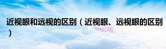 近視眼和遠視的區(qū)別（近視眼、遠視眼的區(qū)別）