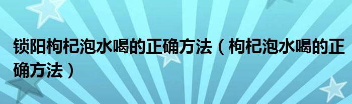 鎖陽(yáng)枸杞泡水喝的正確方法（枸杞泡水喝的正確方法）