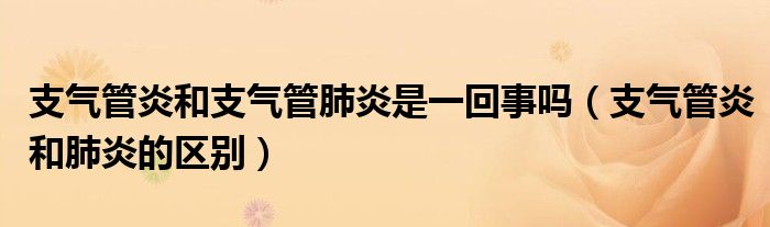 支氣管炎和支氣管肺炎是一回事嗎（支氣管炎和肺炎的區(qū)別）