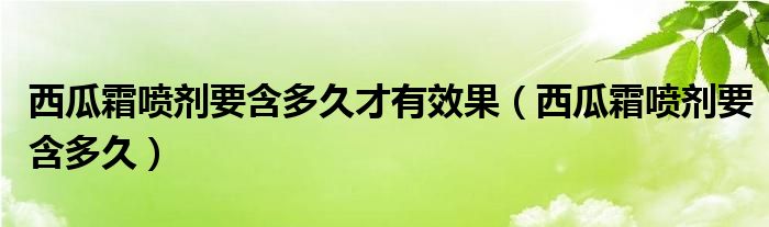 西瓜霜噴劑要含多久才有效果（西瓜霜噴劑要含多久）