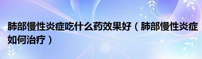 肺部慢性炎癥吃什么藥效果好（肺部慢性炎癥如何治療）