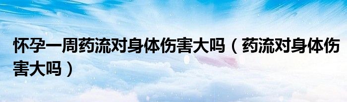 懷孕一周藥流對(duì)身體傷害大嗎（藥流對(duì)身體傷害大嗎）