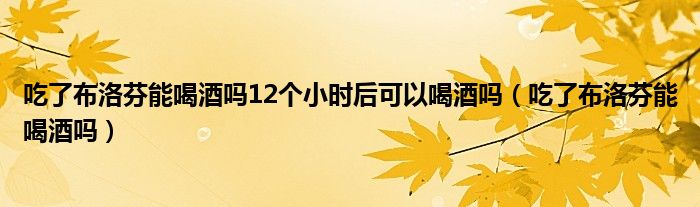 吃了布洛芬能喝酒嗎12個小時后可以喝酒嗎（吃了布洛芬能喝酒嗎）