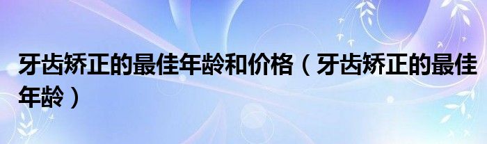 牙齒矯正的最佳年齡和價格（牙齒矯正的最佳年齡）