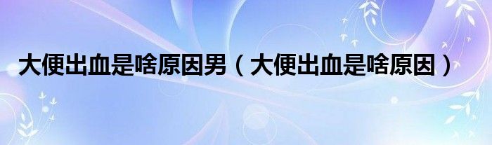 大便出血是啥原因男（大便出血是啥原因）