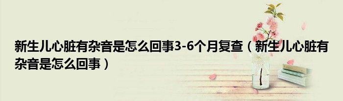 新生兒心臟有雜音是怎么回事3-6個(gè)月復(fù)查（新生兒心臟有雜音是怎么回事）