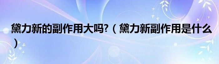 黛力新的副作用大嗎?（黛力新副作用是什么）