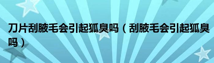 刀片刮腋毛會引起狐臭嗎（刮腋毛會引起狐臭嗎）