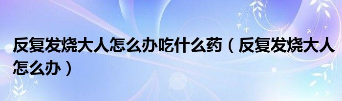 反復(fù)發(fā)燒大人怎么辦吃什么藥（反復(fù)發(fā)燒大人怎么辦）