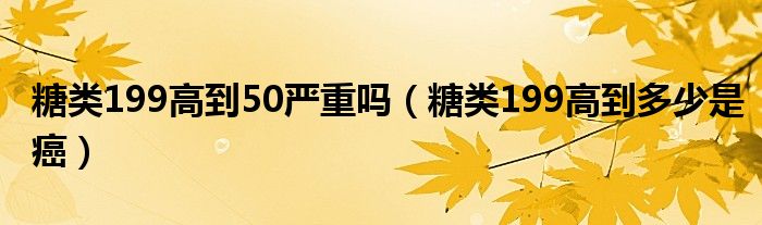 糖類(lèi)199高到50嚴(yán)重嗎（糖類(lèi)199高到多少是癌）