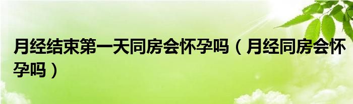 月經(jīng)結(jié)束第一天同房會懷孕嗎（月經(jīng)同房會懷孕嗎）