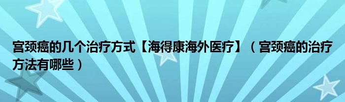 宮頸癌的幾個治療方式【海得康海外醫(yī)療】（宮頸癌的治療方法有哪些）