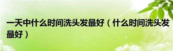 一天中什么時(shí)間洗頭發(fā)最好（什么時(shí)間洗頭發(fā)最好）