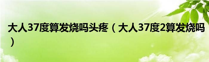 大人37度算發(fā)燒嗎頭疼（大人37度2算發(fā)燒嗎）