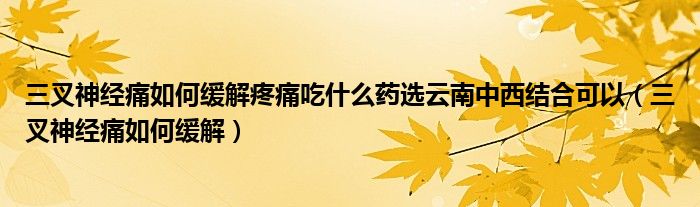 三叉神經(jīng)痛如何緩解疼痛吃什么藥選云南中西結合可以（三叉神經(jīng)痛如何緩解）