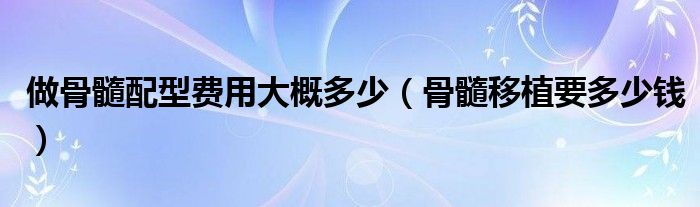 做骨髓配型費(fèi)用大概多少（骨髓移植要多少錢）