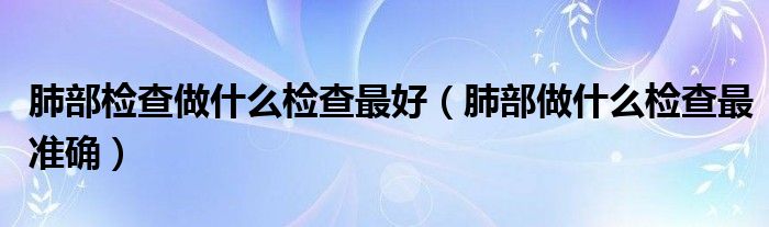 肺部檢查做什么檢查最好（肺部做什么檢查最準確）