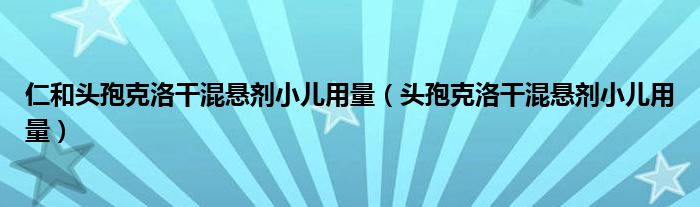 仁和頭孢克洛干混懸劑小兒用量（頭孢克洛干混懸劑小兒用量）