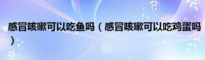 感冒咳嗽可以吃魚嗎（感冒咳嗽可以吃雞蛋嗎）