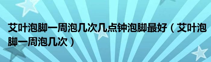 艾葉泡腳一周泡幾次幾點鐘泡腳最好（艾葉泡腳一周泡幾次）