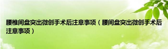 腰椎間盤突出微創(chuàng)手術(shù)后注意事項(xiàng)（腰間盤突出微創(chuàng)手術(shù)后注意事項(xiàng)）