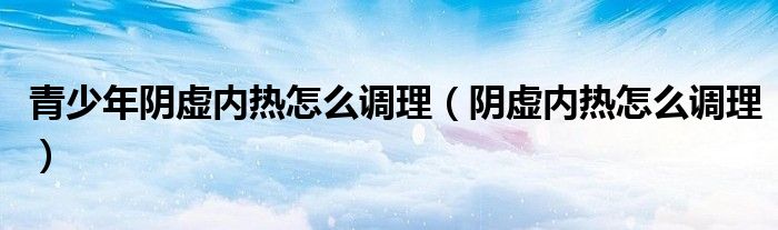 青少年陰虛內熱怎么調理（陰虛內熱怎么調理）