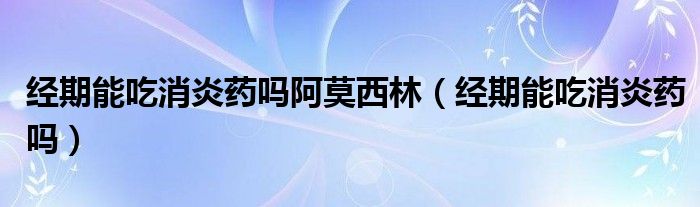 經(jīng)期能吃消炎藥嗎阿莫西林（經(jīng)期能吃消炎藥嗎）