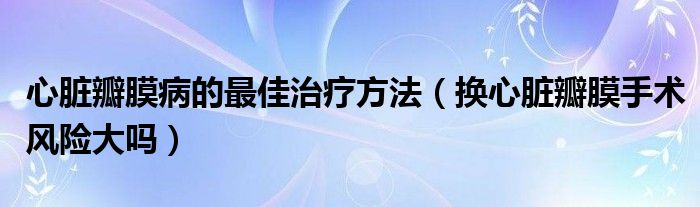 心臟瓣膜病的最佳治療方法（換心臟瓣膜手術(shù)風(fēng)險(xiǎn)大嗎）