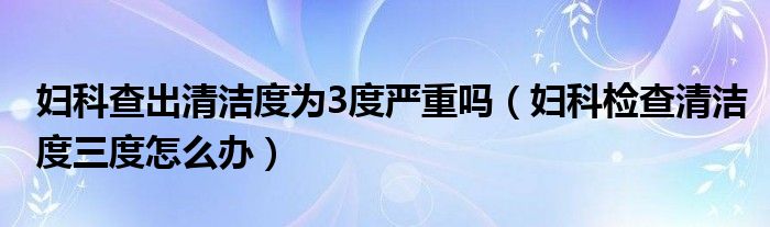 婦科查出清潔度為3度嚴重嗎（婦科檢查清潔度三度怎么辦）