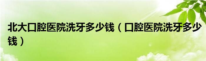 北大口腔醫(yī)院洗牙多少錢（口腔醫(yī)院洗牙多少錢）