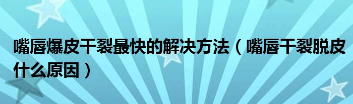 嘴唇爆皮干裂最快的解決方法（嘴唇干裂脫皮什么原因）