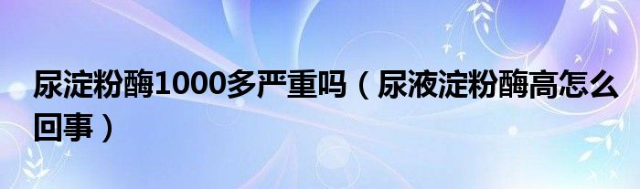 尿淀粉酶1000多嚴(yán)重嗎（尿液淀粉酶高怎么回事）