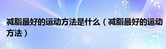 減脂最好的運(yùn)動(dòng)方法是什么（減脂最好的運(yùn)動(dòng)方法）