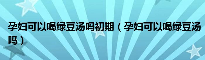 孕婦可以喝綠豆湯嗎初期（孕婦可以喝綠豆湯嗎）