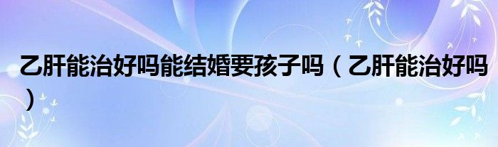 乙肝能治好嗎能結(jié)婚要孩子嗎（乙肝能治好嗎）