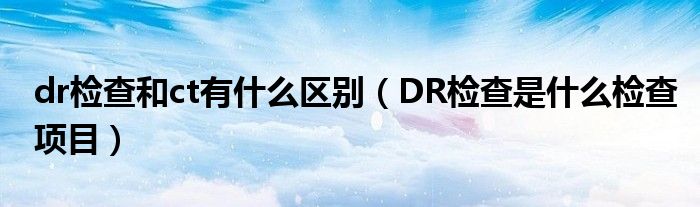 dr檢查和ct有什么區(qū)別（DR檢查是什么檢查項(xiàng)目）