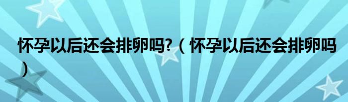 懷孕以后還會(huì)排卵嗎?（懷孕以后還會(huì)排卵嗎）