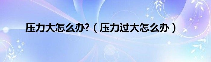 壓力大怎么辦?（壓力過(guò)大怎么辦）