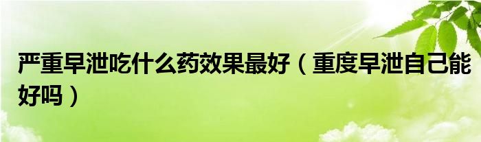 嚴重早泄吃什么藥效果最好（重度早泄自己能好嗎）