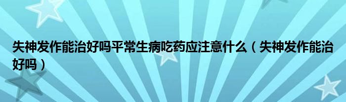 失神發(fā)作能治好嗎平常生病吃藥應(yīng)注意什么（失神發(fā)作能治好嗎）