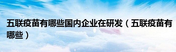 五聯(lián)疫苗有哪些國內(nèi)企業(yè)在研發(fā)（五聯(lián)疫苗有哪些）