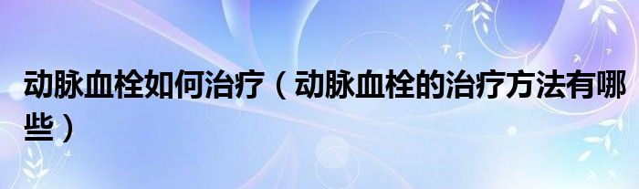 動脈血栓如何治療（動脈血栓的治療方法有哪些）