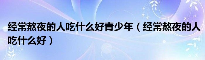 經(jīng)常熬夜的人吃什么好青少年（經(jīng)常熬夜的人吃什么好）