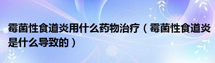 霉菌性食道炎用什么藥物治療（霉菌性食道炎是什么導(dǎo)致的）