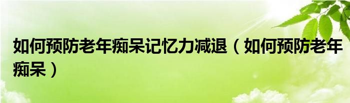 如何預(yù)防老年癡呆記憶力減退（如何預(yù)防老年癡呆）