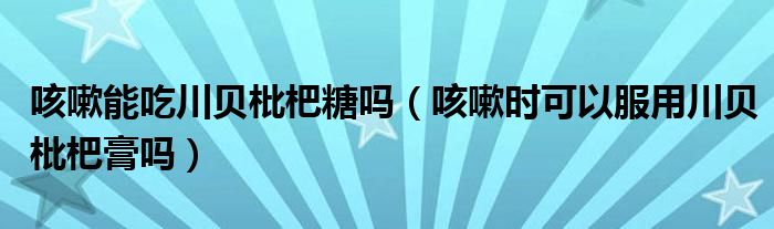 咳嗽能吃川貝枇杷糖嗎（咳嗽時可以服用川貝枇杷膏嗎）