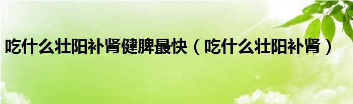 吃什么壯陽(yáng)補(bǔ)腎健脾最快（吃什么壯陽(yáng)補(bǔ)腎）