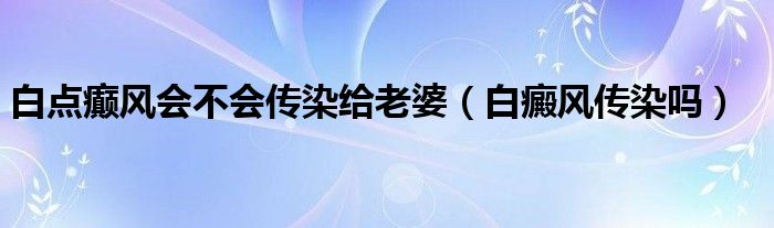 白點(diǎn)癲風(fēng)會(huì)不會(huì)傳染給老婆（白癜風(fēng)傳染嗎）