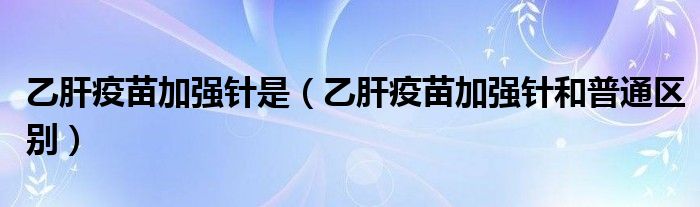 乙肝疫苗加強(qiáng)針是（乙肝疫苗加強(qiáng)針和普通區(qū)別）