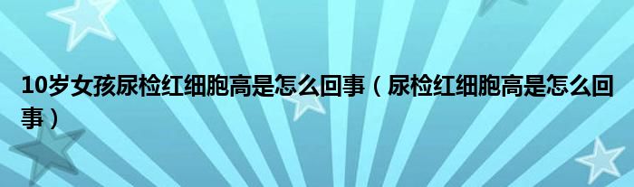 10歲女孩尿檢紅細(xì)胞高是怎么回事（尿檢紅細(xì)胞高是怎么回事）